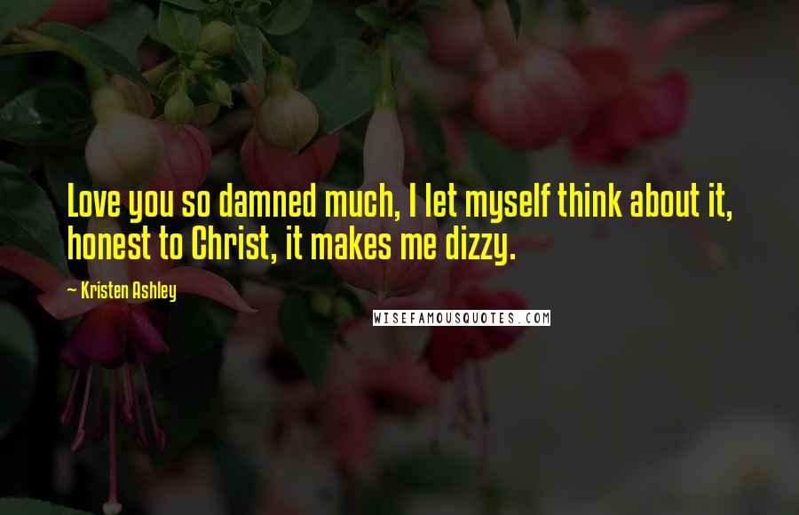 Kristen Ashley Quotes: Love you so damned much, I let myself think about it, honest to Christ, it makes me dizzy.