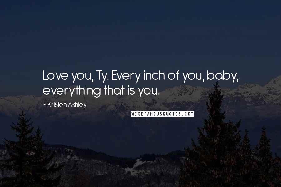 Kristen Ashley Quotes: Love you, Ty. Every inch of you, baby, everything that is you.