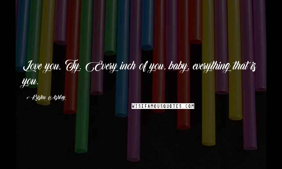 Kristen Ashley Quotes: Love you, Ty. Every inch of you, baby, everything that is you.
