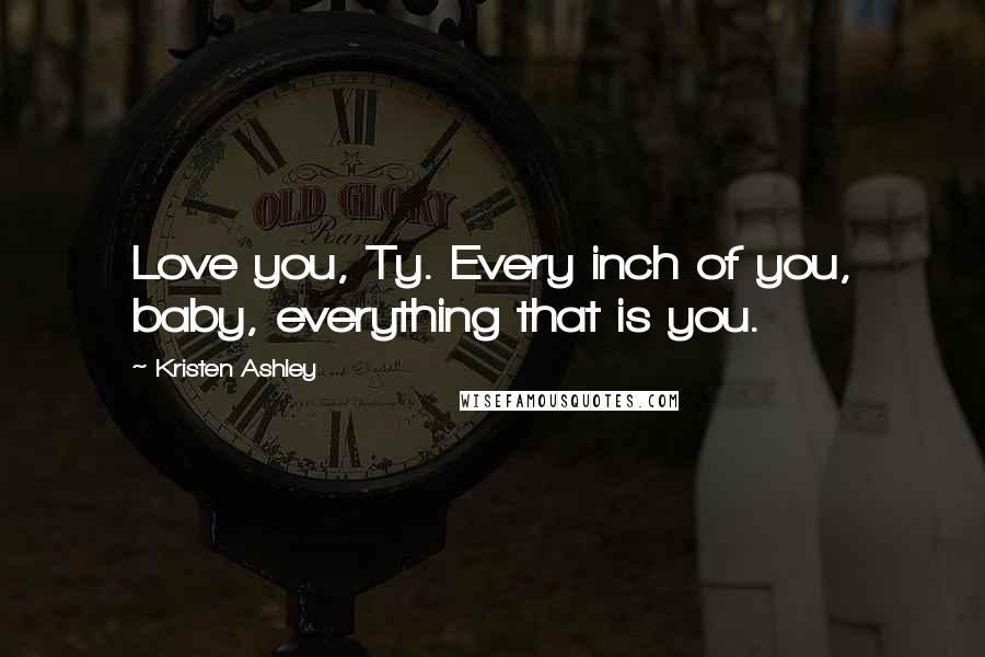 Kristen Ashley Quotes: Love you, Ty. Every inch of you, baby, everything that is you.