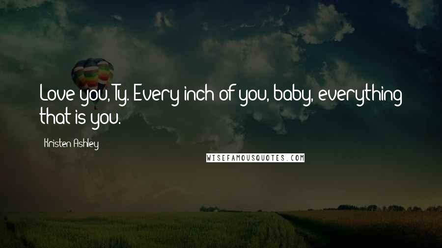 Kristen Ashley Quotes: Love you, Ty. Every inch of you, baby, everything that is you.