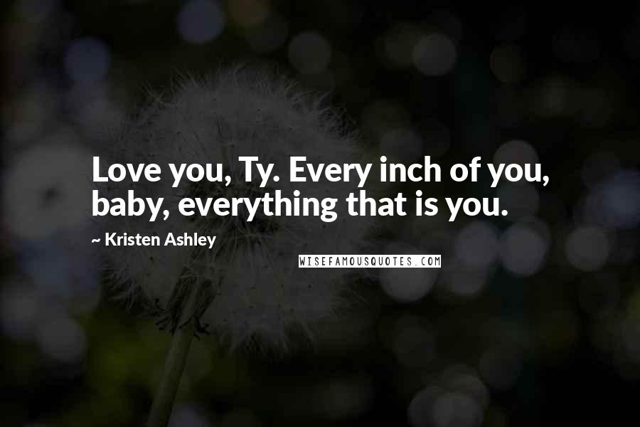 Kristen Ashley Quotes: Love you, Ty. Every inch of you, baby, everything that is you.