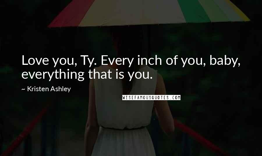 Kristen Ashley Quotes: Love you, Ty. Every inch of you, baby, everything that is you.