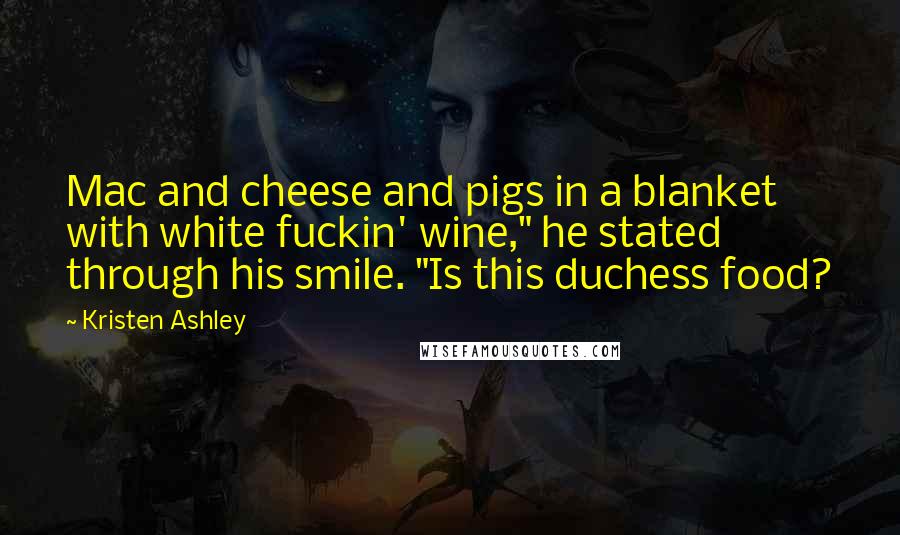 Kristen Ashley Quotes: Mac and cheese and pigs in a blanket with white fuckin' wine," he stated through his smile. "Is this duchess food?