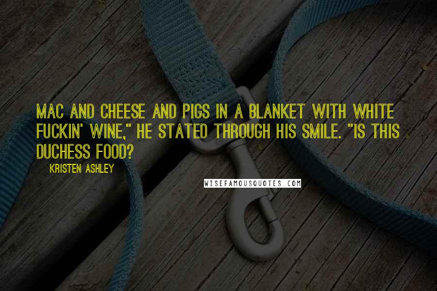 Kristen Ashley Quotes: Mac and cheese and pigs in a blanket with white fuckin' wine," he stated through his smile. "Is this duchess food?
