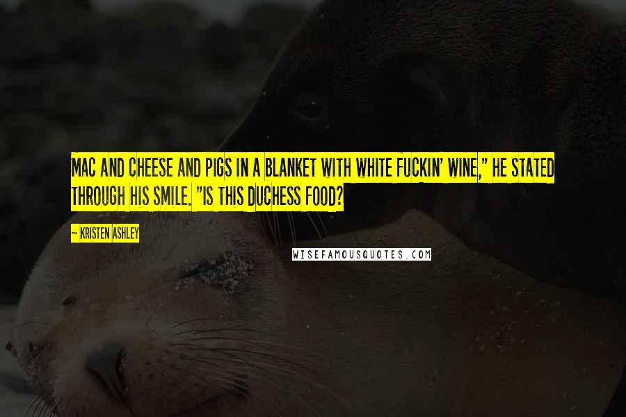 Kristen Ashley Quotes: Mac and cheese and pigs in a blanket with white fuckin' wine," he stated through his smile. "Is this duchess food?