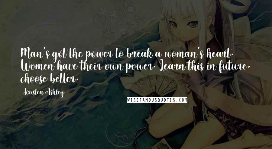 Kristen Ashley Quotes: Man's got the power to break a woman's heart. Women have their own power. Learn this in future, choose better.