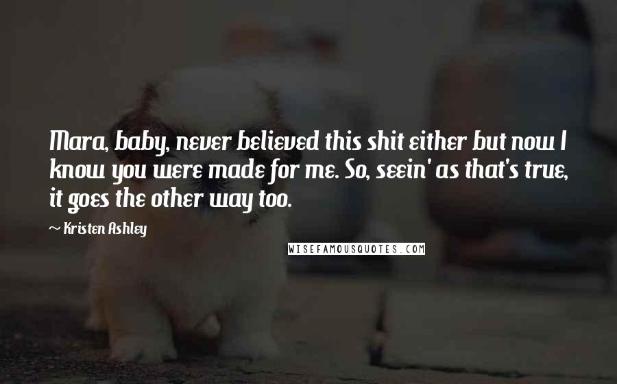 Kristen Ashley Quotes: Mara, baby, never believed this shit either but now I know you were made for me. So, seein' as that's true, it goes the other way too.