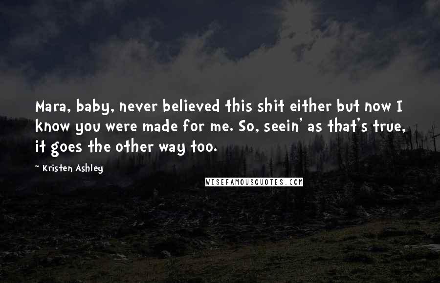 Kristen Ashley Quotes: Mara, baby, never believed this shit either but now I know you were made for me. So, seein' as that's true, it goes the other way too.