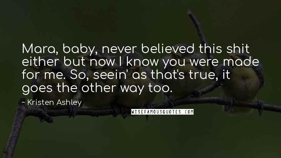 Kristen Ashley Quotes: Mara, baby, never believed this shit either but now I know you were made for me. So, seein' as that's true, it goes the other way too.
