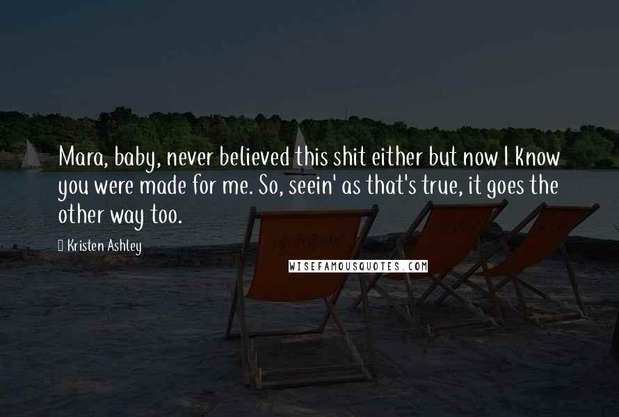 Kristen Ashley Quotes: Mara, baby, never believed this shit either but now I know you were made for me. So, seein' as that's true, it goes the other way too.