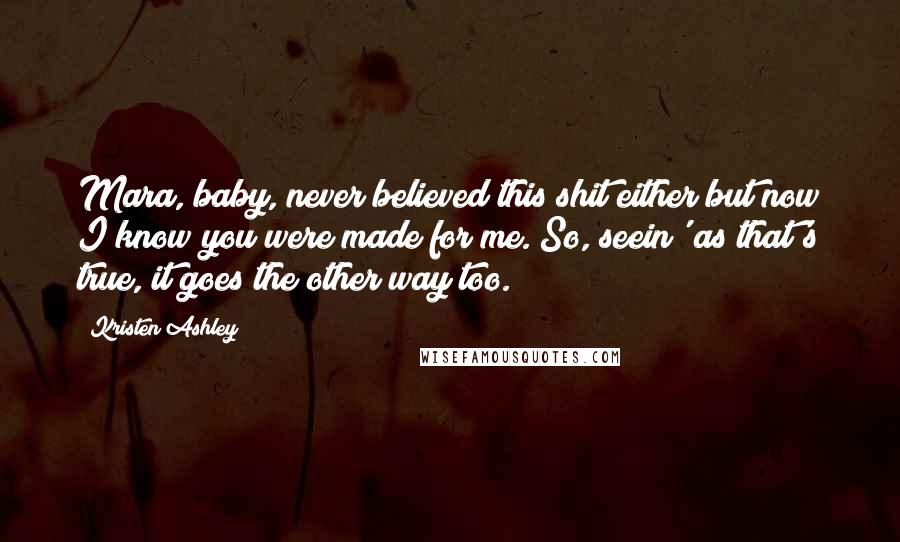 Kristen Ashley Quotes: Mara, baby, never believed this shit either but now I know you were made for me. So, seein' as that's true, it goes the other way too.
