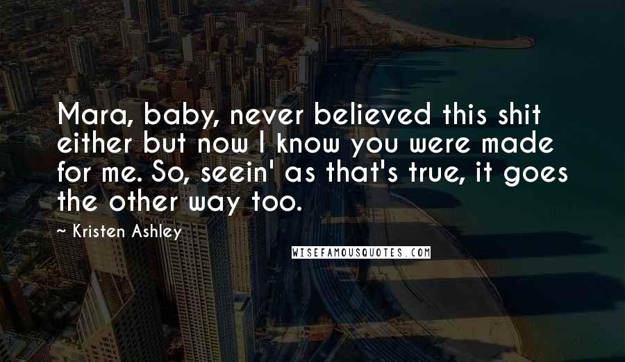 Kristen Ashley Quotes: Mara, baby, never believed this shit either but now I know you were made for me. So, seein' as that's true, it goes the other way too.