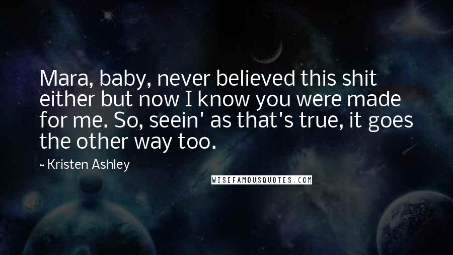 Kristen Ashley Quotes: Mara, baby, never believed this shit either but now I know you were made for me. So, seein' as that's true, it goes the other way too.