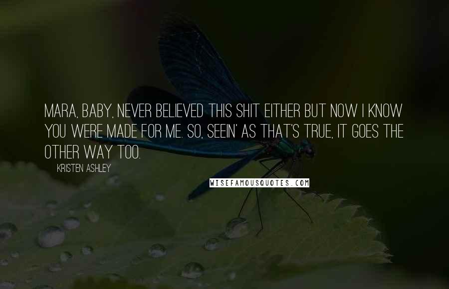 Kristen Ashley Quotes: Mara, baby, never believed this shit either but now I know you were made for me. So, seein' as that's true, it goes the other way too.