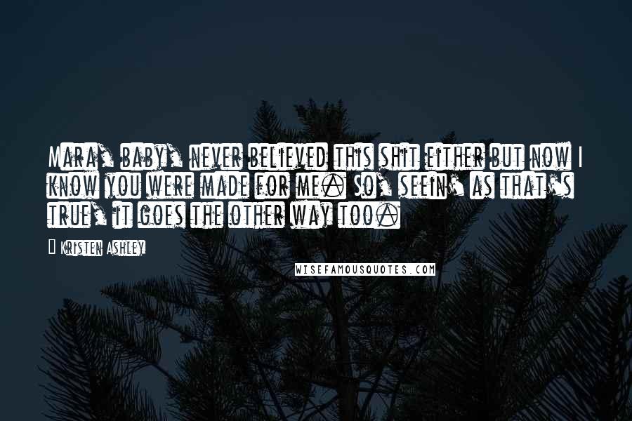 Kristen Ashley Quotes: Mara, baby, never believed this shit either but now I know you were made for me. So, seein' as that's true, it goes the other way too.