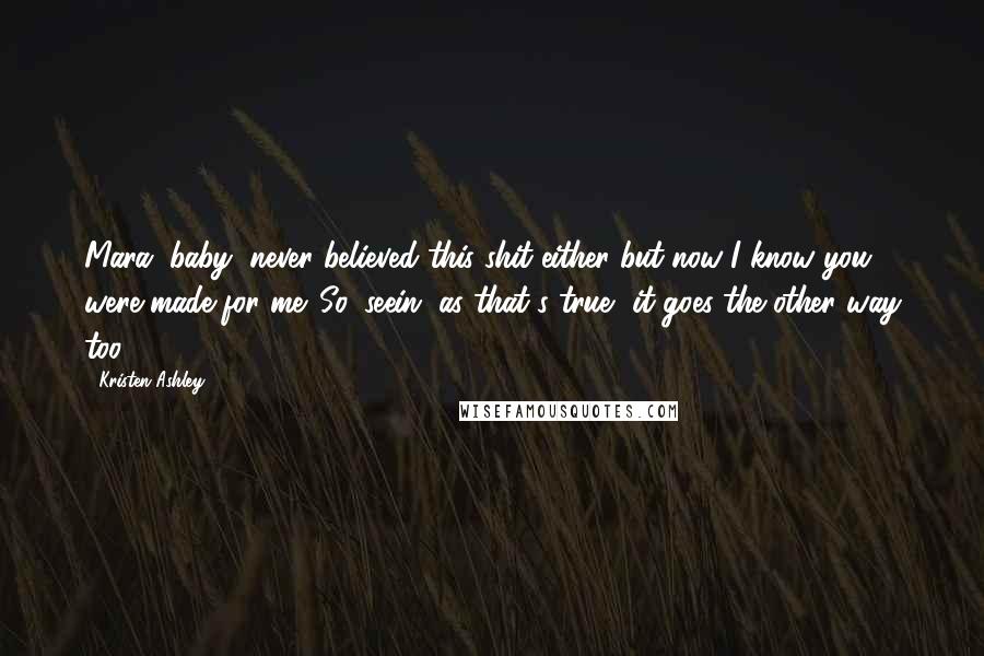 Kristen Ashley Quotes: Mara, baby, never believed this shit either but now I know you were made for me. So, seein' as that's true, it goes the other way too.