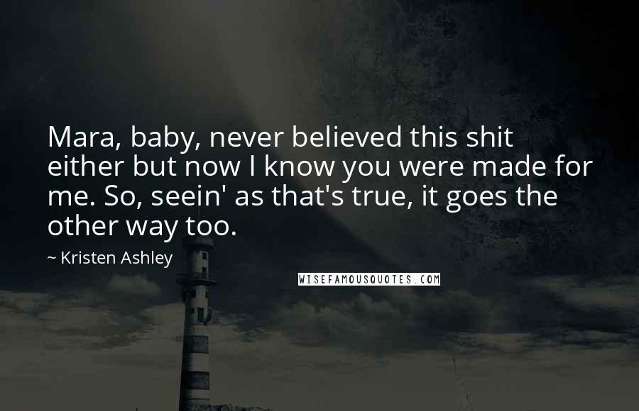 Kristen Ashley Quotes: Mara, baby, never believed this shit either but now I know you were made for me. So, seein' as that's true, it goes the other way too.