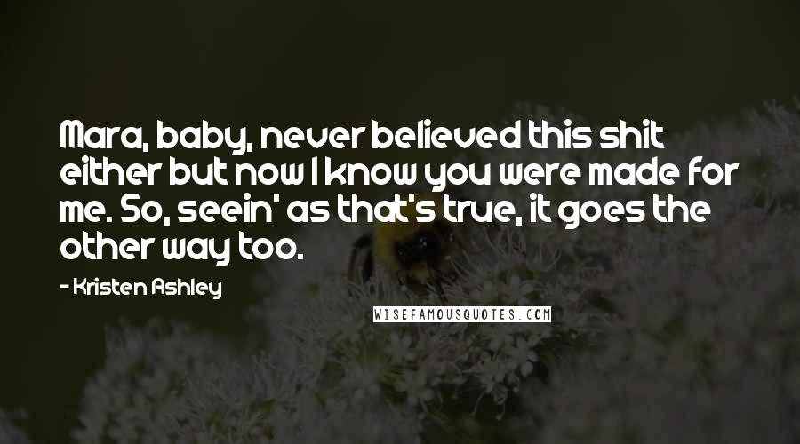 Kristen Ashley Quotes: Mara, baby, never believed this shit either but now I know you were made for me. So, seein' as that's true, it goes the other way too.