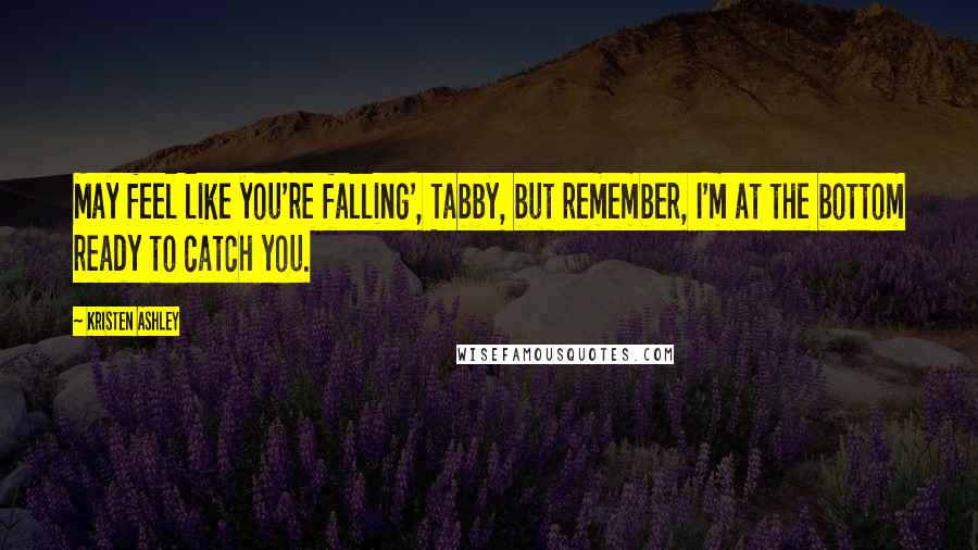 Kristen Ashley Quotes: May feel like you're falling', Tabby, but remember, I'm at the bottom ready to catch you.