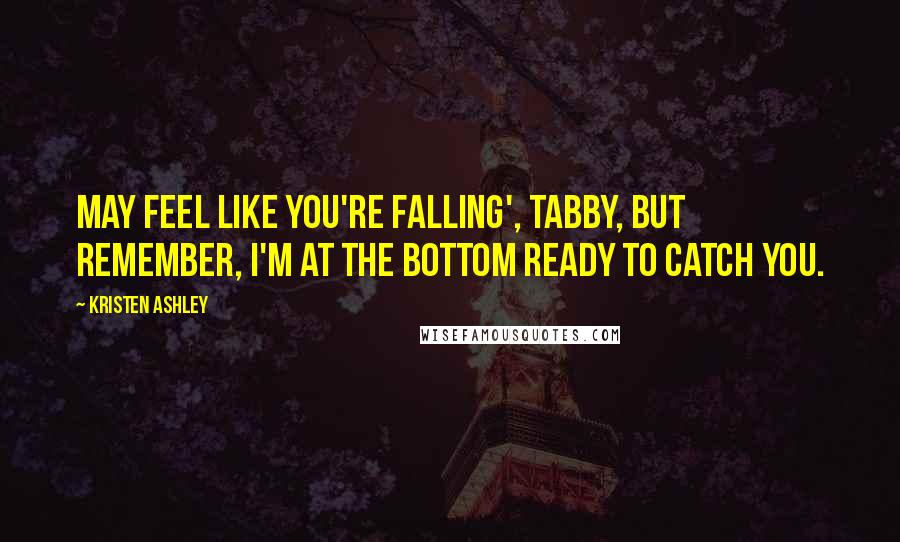 Kristen Ashley Quotes: May feel like you're falling', Tabby, but remember, I'm at the bottom ready to catch you.