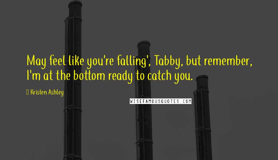 Kristen Ashley Quotes: May feel like you're falling', Tabby, but remember, I'm at the bottom ready to catch you.