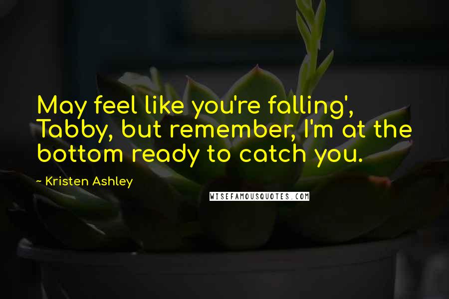 Kristen Ashley Quotes: May feel like you're falling', Tabby, but remember, I'm at the bottom ready to catch you.