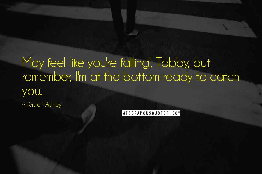 Kristen Ashley Quotes: May feel like you're falling', Tabby, but remember, I'm at the bottom ready to catch you.