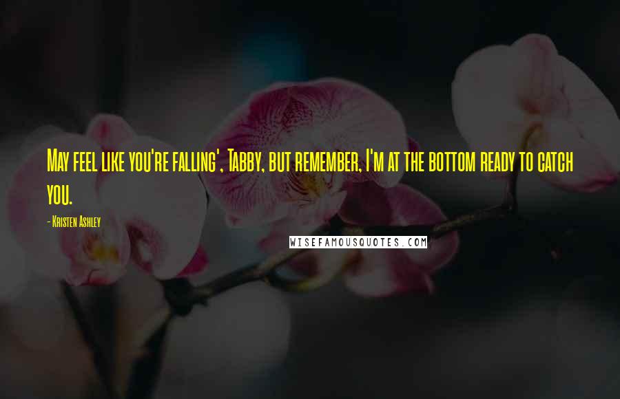 Kristen Ashley Quotes: May feel like you're falling', Tabby, but remember, I'm at the bottom ready to catch you.