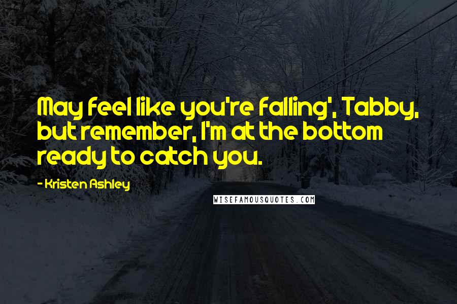 Kristen Ashley Quotes: May feel like you're falling', Tabby, but remember, I'm at the bottom ready to catch you.