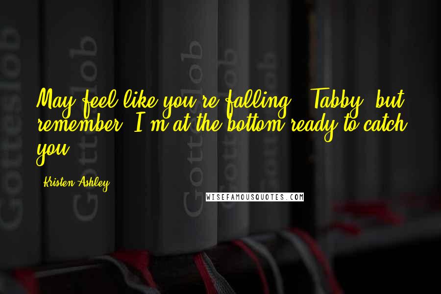 Kristen Ashley Quotes: May feel like you're falling', Tabby, but remember, I'm at the bottom ready to catch you.