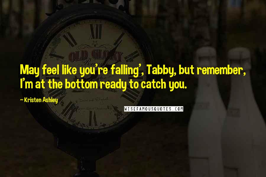 Kristen Ashley Quotes: May feel like you're falling', Tabby, but remember, I'm at the bottom ready to catch you.