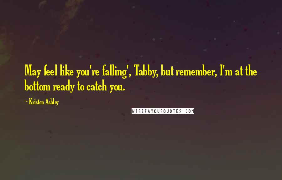 Kristen Ashley Quotes: May feel like you're falling', Tabby, but remember, I'm at the bottom ready to catch you.