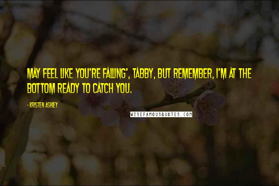Kristen Ashley Quotes: May feel like you're falling', Tabby, but remember, I'm at the bottom ready to catch you.