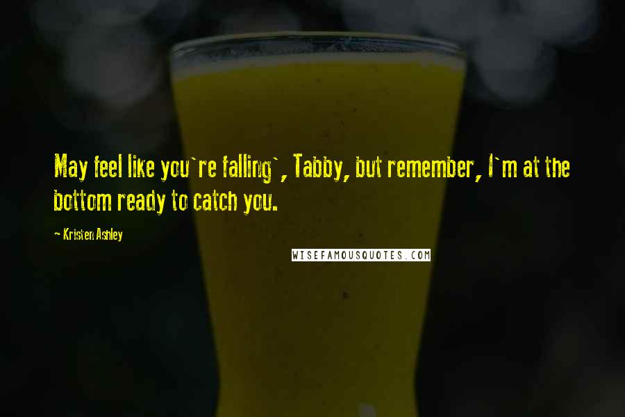 Kristen Ashley Quotes: May feel like you're falling', Tabby, but remember, I'm at the bottom ready to catch you.