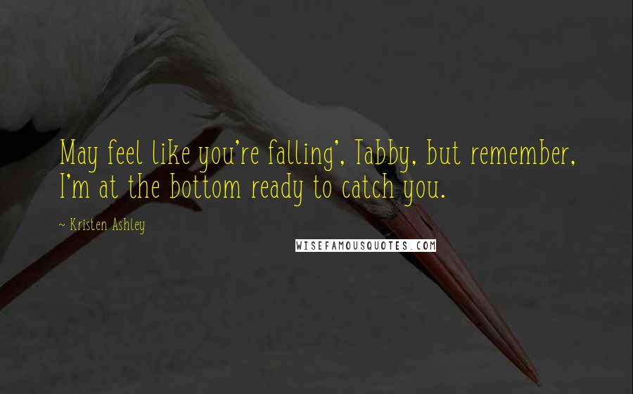 Kristen Ashley Quotes: May feel like you're falling', Tabby, but remember, I'm at the bottom ready to catch you.