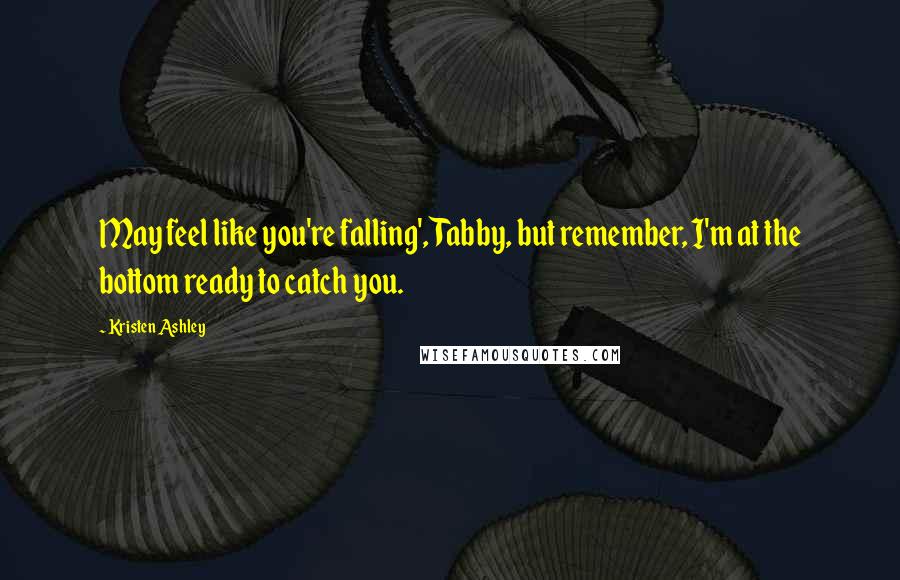 Kristen Ashley Quotes: May feel like you're falling', Tabby, but remember, I'm at the bottom ready to catch you.