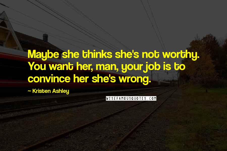 Kristen Ashley Quotes: Maybe she thinks she's not worthy. You want her, man, your job is to convince her she's wrong.