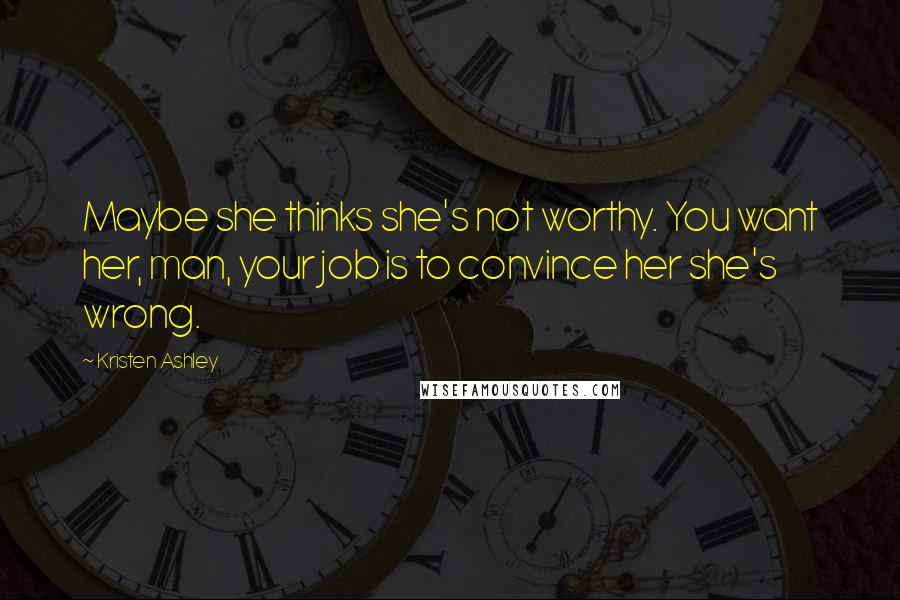 Kristen Ashley Quotes: Maybe she thinks she's not worthy. You want her, man, your job is to convince her she's wrong.