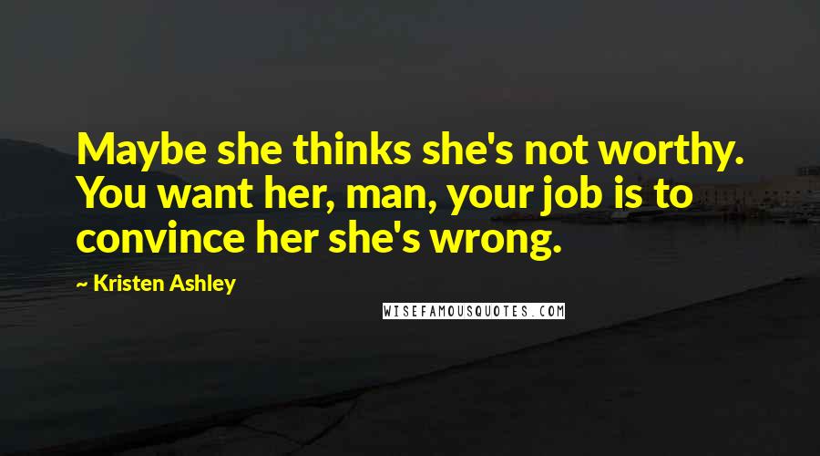 Kristen Ashley Quotes: Maybe she thinks she's not worthy. You want her, man, your job is to convince her she's wrong.