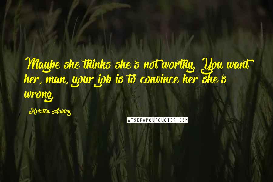 Kristen Ashley Quotes: Maybe she thinks she's not worthy. You want her, man, your job is to convince her she's wrong.