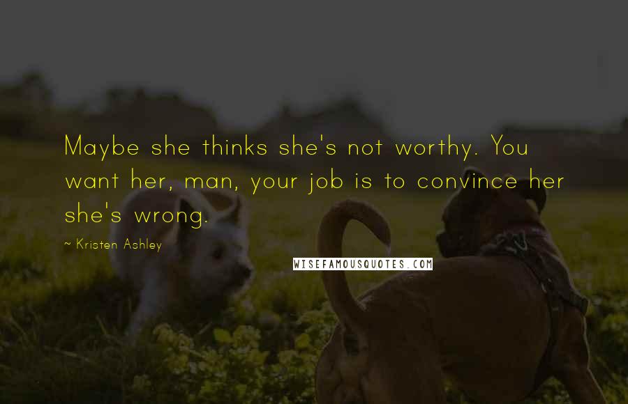 Kristen Ashley Quotes: Maybe she thinks she's not worthy. You want her, man, your job is to convince her she's wrong.