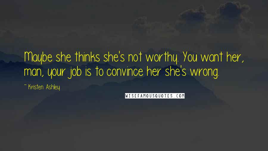 Kristen Ashley Quotes: Maybe she thinks she's not worthy. You want her, man, your job is to convince her she's wrong.