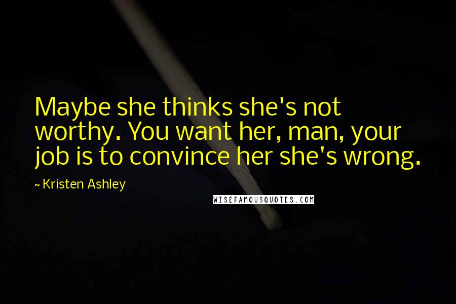 Kristen Ashley Quotes: Maybe she thinks she's not worthy. You want her, man, your job is to convince her she's wrong.