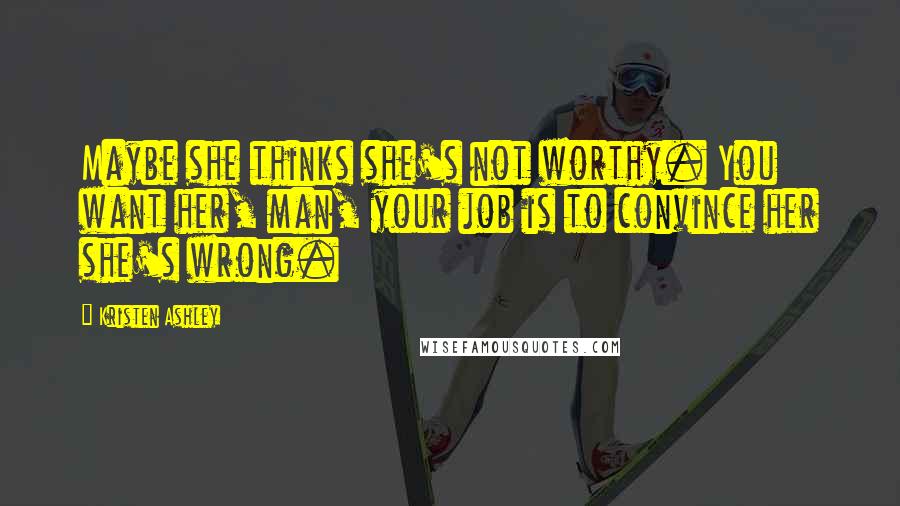 Kristen Ashley Quotes: Maybe she thinks she's not worthy. You want her, man, your job is to convince her she's wrong.