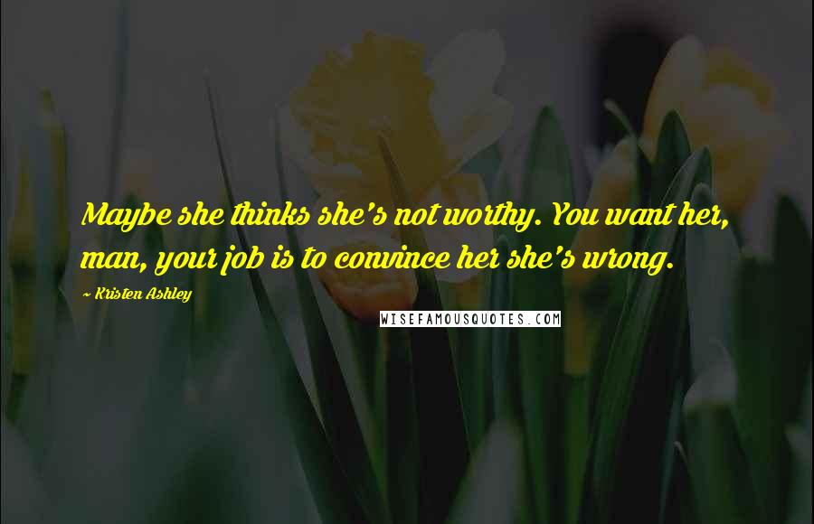 Kristen Ashley Quotes: Maybe she thinks she's not worthy. You want her, man, your job is to convince her she's wrong.