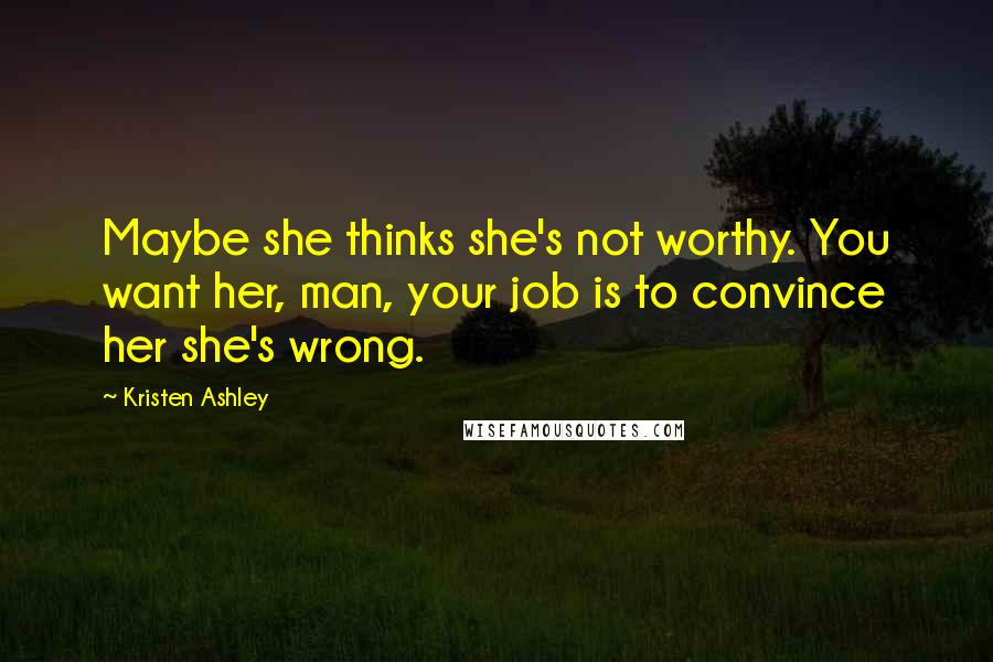 Kristen Ashley Quotes: Maybe she thinks she's not worthy. You want her, man, your job is to convince her she's wrong.