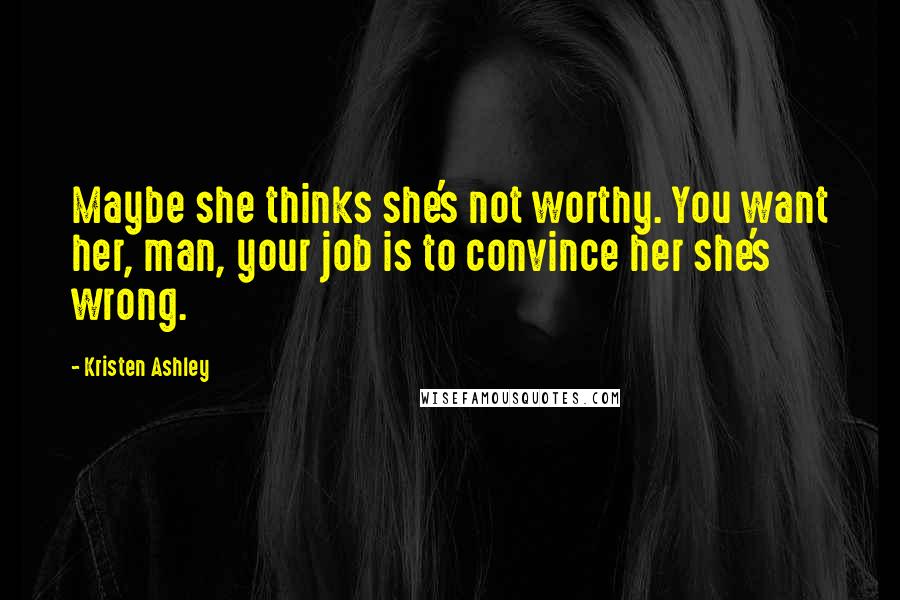 Kristen Ashley Quotes: Maybe she thinks she's not worthy. You want her, man, your job is to convince her she's wrong.