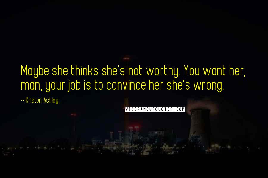 Kristen Ashley Quotes: Maybe she thinks she's not worthy. You want her, man, your job is to convince her she's wrong.