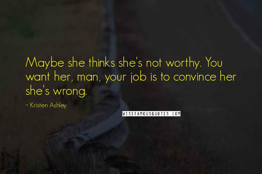 Kristen Ashley Quotes: Maybe she thinks she's not worthy. You want her, man, your job is to convince her she's wrong.